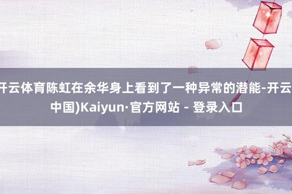 开云体育陈虹在余华身上看到了一种异常的潜能-开云(中国)Kaiyun·官方网站 - 登录入口