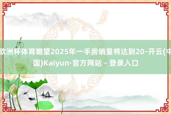 欧洲杯体育瞻望2025年一手房销量将达到20-开云(中国)Kaiyun·官方网站 - 登录入口
